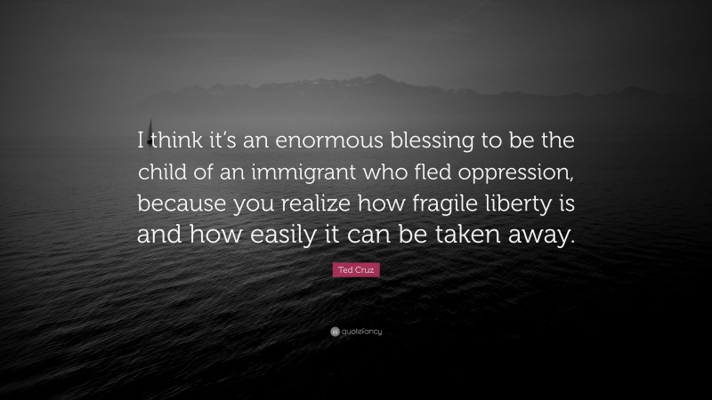 Ted Cruz Quote: “I think it’s an enormous blessing to be the child of an immigrant who fled oppression, because you realize how fragile liberty is and how easily it can be taken away.”