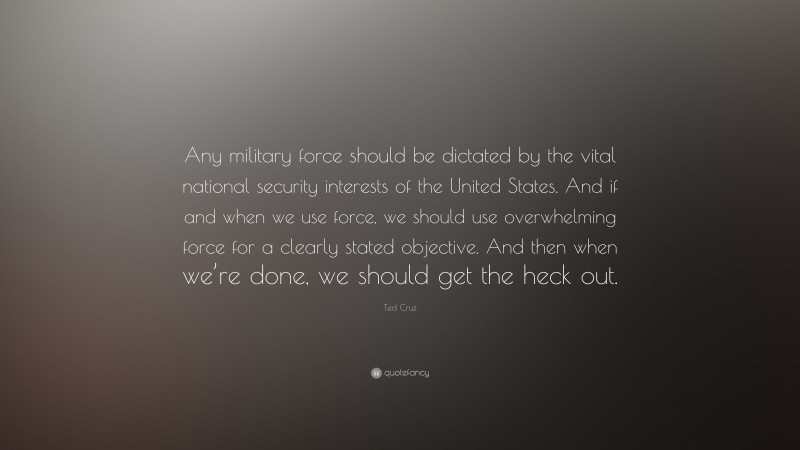 Ted Cruz Quote: “Any military force should be dictated by the vital national security interests of the United States. And if and when we use force, we should use overwhelming force for a clearly stated objective. And then when we’re done, we should get the heck out.”