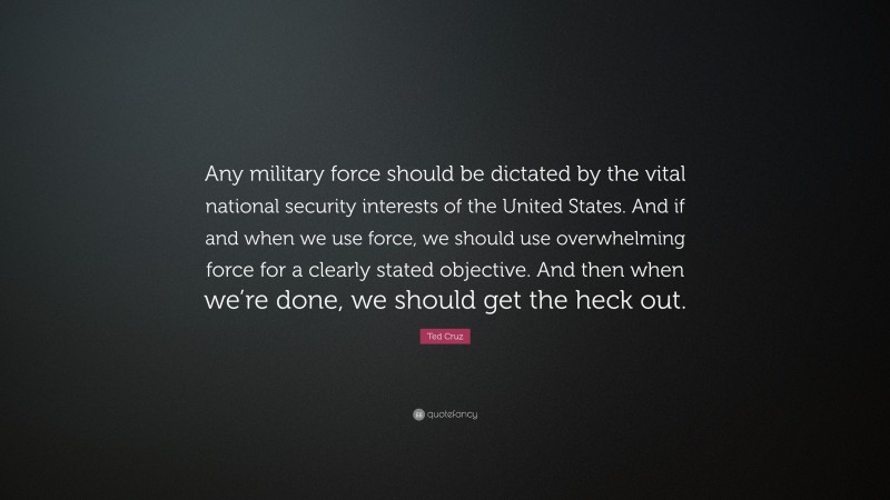 Ted Cruz Quote: “Any military force should be dictated by the vital national security interests of the United States. And if and when we use force, we should use overwhelming force for a clearly stated objective. And then when we’re done, we should get the heck out.”