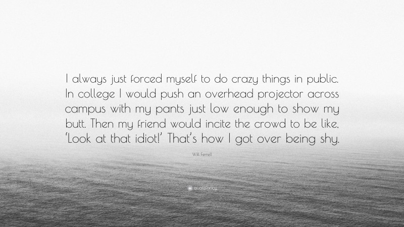 Will Ferrell Quote: “I always just forced myself to do crazy things in public. In college I would push an overhead projector across campus with my pants just low enough to show my butt. Then my friend would incite the crowd to be like, ‘Look at that idiot!’ That’s how I got over being shy.”