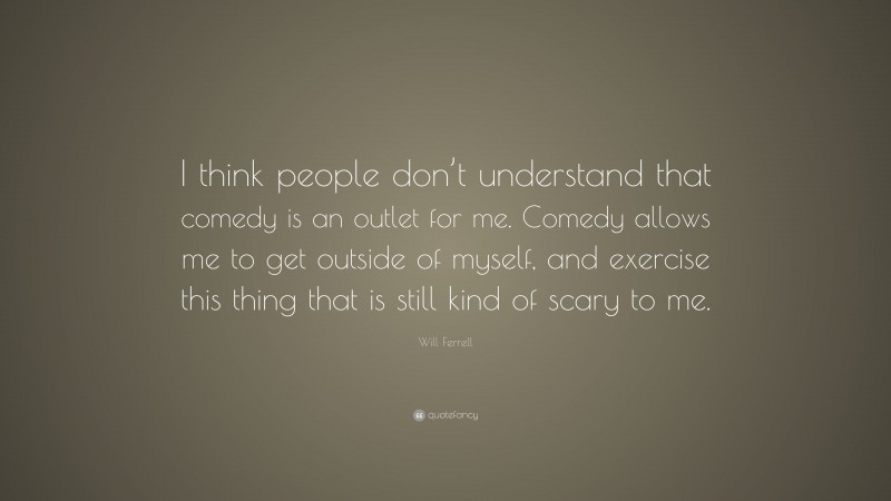 Will Ferrell Quote: “I think people don’t understand that comedy is an outlet for me. Comedy allows me to get outside of myself, and exercise this thing that is still kind of scary to me.”