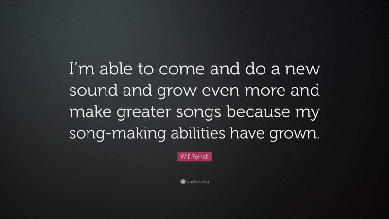 Will Ferrell Quote: “I’m able to come and do a new sound and grow even more and make greater songs because my song-making abilities have grown.”