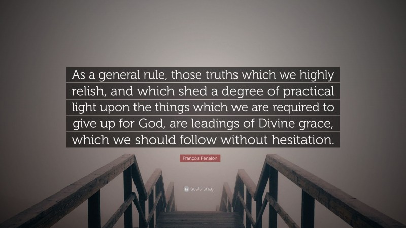 François Fénelon Quote: “As a general rule, those truths which we highly relish, and which shed a degree of practical light upon the things which we are required to give up for God, are leadings of Divine grace, which we should follow without hesitation.”