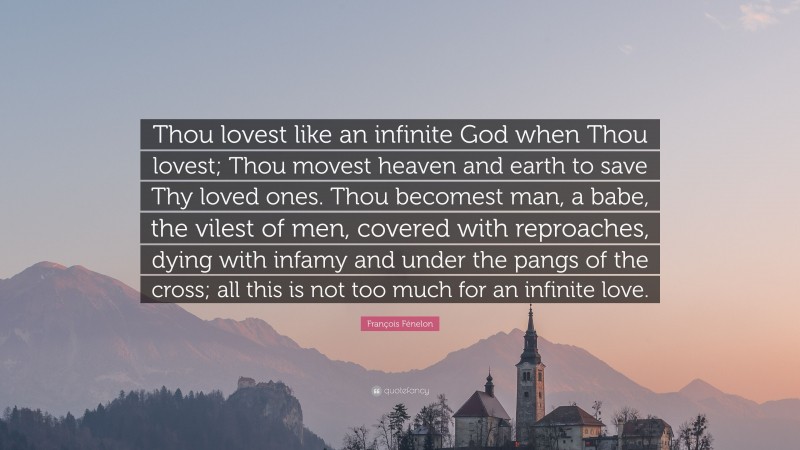 François Fénelon Quote: “Thou lovest like an infinite God when Thou lovest; Thou movest heaven and earth to save Thy loved ones. Thou becomest man, a babe, the vilest of men, covered with reproaches, dying with infamy and under the pangs of the cross; all this is not too much for an infinite love.”