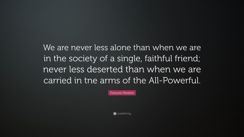 François Fénelon Quote: “We are never less alone than when we are in the society of a single, faithful friend; never less deserted than when we are carried in tne arms of the All-Powerful.”