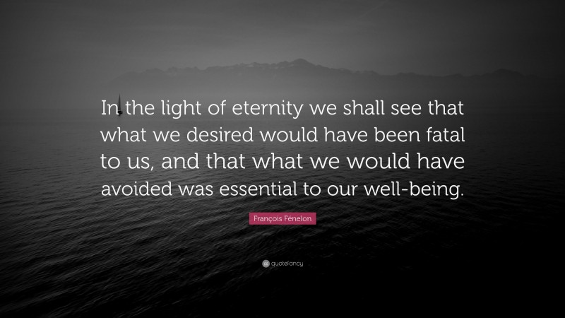 François Fénelon Quote: “In the light of eternity we shall see that what we desired would have been fatal to us, and that what we would have avoided was essential to our well-being.”