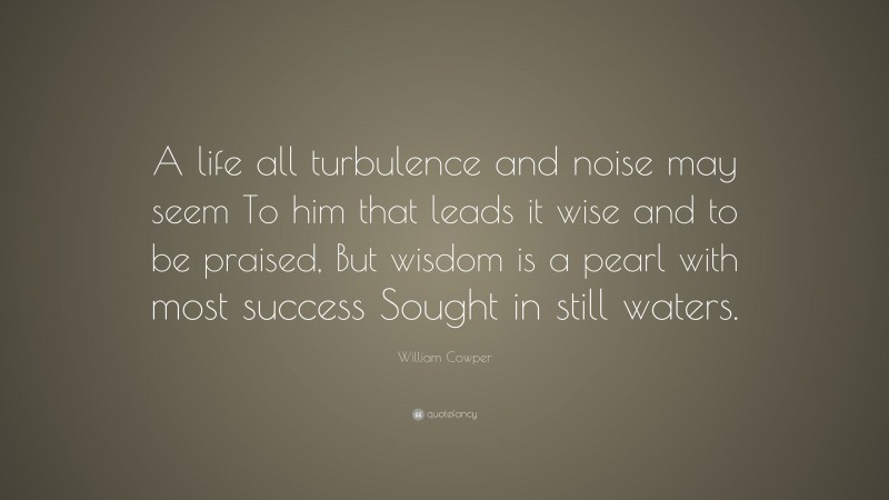 William Cowper Quote: “A life all turbulence and noise may seem To him that leads it wise and to be praised, But wisdom is a pearl with most success Sought in still waters.”