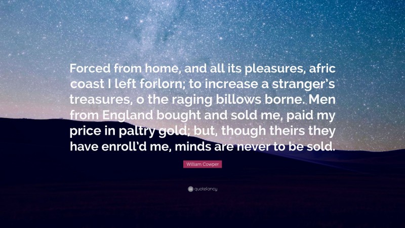 William Cowper Quote: “Forced from home, and all its pleasures, afric coast I left forlorn; to increase a stranger’s treasures, o the raging billows borne. Men from England bought and sold me, paid my price in paltry gold; but, though theirs they have enroll’d me, minds are never to be sold.”