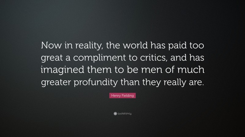 Henry Fielding Quote: “Now in reality, the world has paid too great a compliment to critics, and has imagined them to be men of much greater profundity than they really are.”