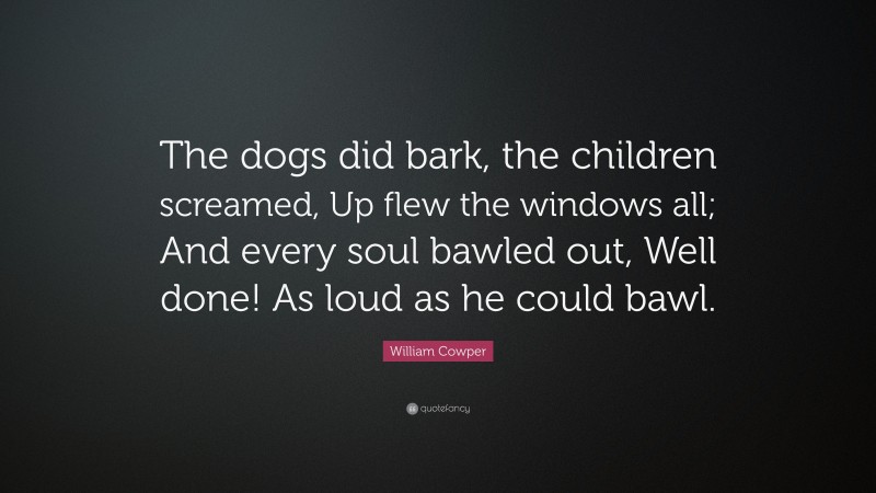 William Cowper Quote: “The dogs did bark, the children screamed, Up flew the windows all; And every soul bawled out, Well done! As loud as he could bawl.”