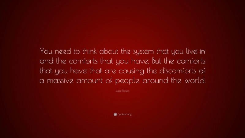 Lupe Fiasco Quote: “You need to think about the system that you live in and the comforts that you have. But the comforts that you have that are causing the discomforts of a massive amount of people around the world.”