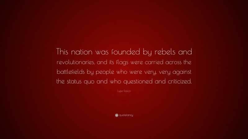 Lupe Fiasco Quote: “This nation was founded by rebels and revolutionaries, and its flags were carried across the battlefields by people who were very, very against the status quo and who questioned and criticized.”