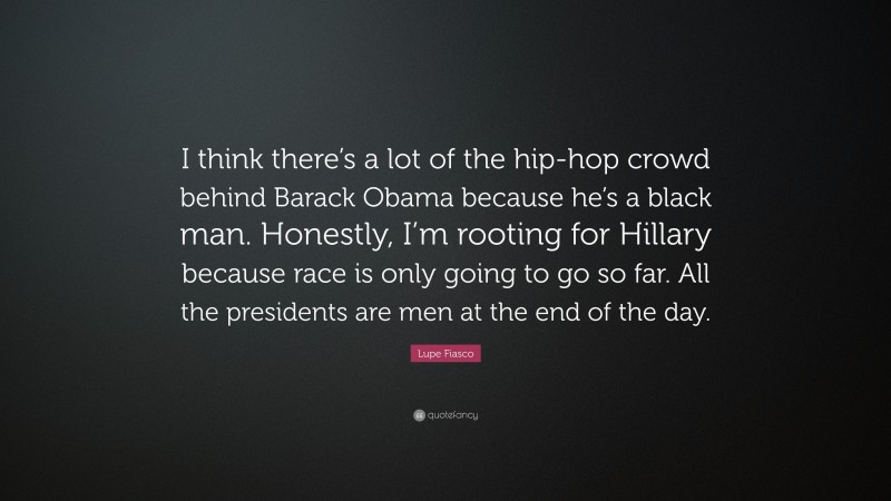 Lupe Fiasco Quote: “I think there’s a lot of the hip-hop crowd behind Barack Obama because he’s a black man. Honestly, I’m rooting for Hillary because race is only going to go so far. All the presidents are men at the end of the day.”