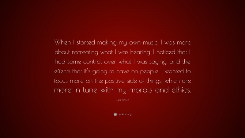 Lupe Fiasco Quote: “When I started making my own music, I was more about recreating what I was hearing. I noticed that I had some control over what I was saying, and the effects that it’s going to have on people. I wanted to focus more on the positive side of things, which are more in tune with my morals and ethics.”