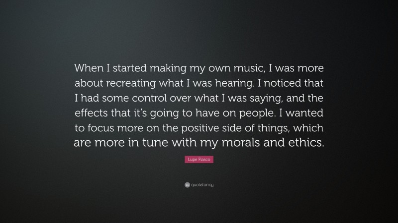 Lupe Fiasco Quote: “When I started making my own music, I was more about recreating what I was hearing. I noticed that I had some control over what I was saying, and the effects that it’s going to have on people. I wanted to focus more on the positive side of things, which are more in tune with my morals and ethics.”