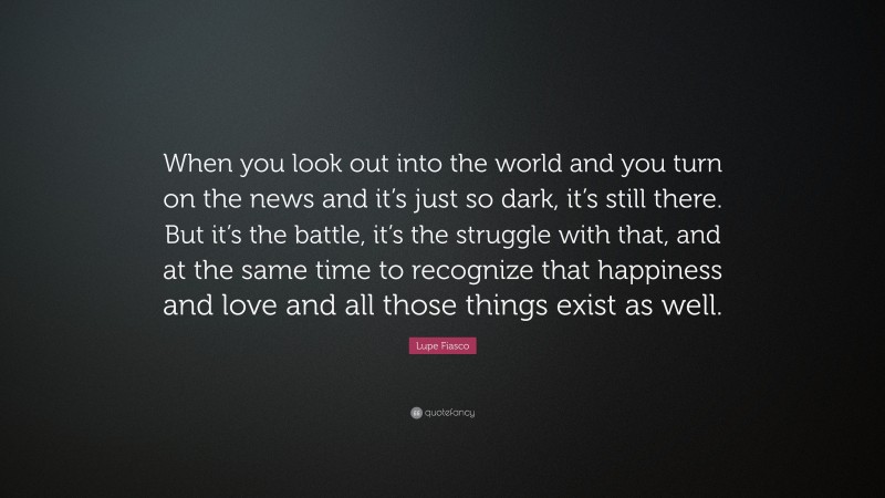 Lupe Fiasco Quote: “When you look out into the world and you turn on the news and it’s just so dark, it’s still there. But it’s the battle, it’s the struggle with that, and at the same time to recognize that happiness and love and all those things exist as well.”