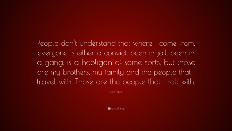 Lupe Fiasco Quote: “People don’t understand that where I come from, everyone is either a convict, been in jail, been in a gang, is a hooligan of some sorts, but those are my brothers, my family and the people that I travel with. Those are the people that I roll with.”