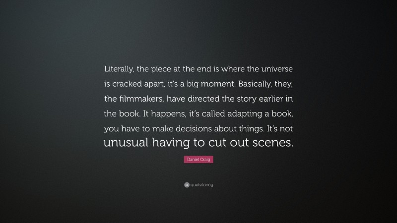 Daniel Craig Quote: “Literally, the piece at the end is where the universe is cracked apart, it’s a big moment. Basically, they, the filmmakers, have directed the story earlier in the book. It happens, it’s called adapting a book, you have to make decisions about things. It’s not unusual having to cut out scenes.”