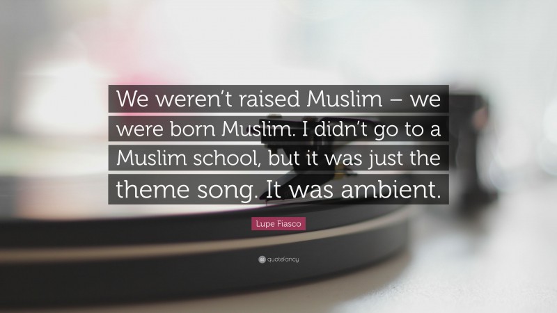 Lupe Fiasco Quote: “We weren’t raised Muslim – we were born Muslim. I didn’t go to a Muslim school, but it was just the theme song. It was ambient.”