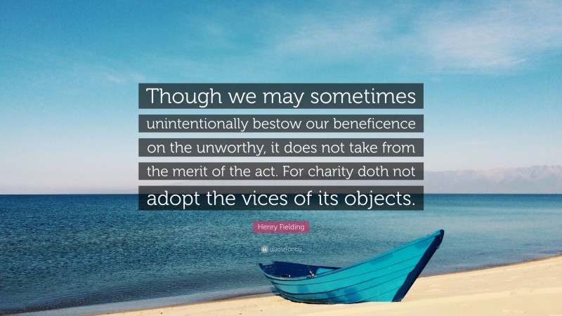 Henry Fielding Quote: “Though we may sometimes unintentionally bestow our beneficence on the unworthy, it does not take from the merit of the act. For charity doth not adopt the vices of its objects.”