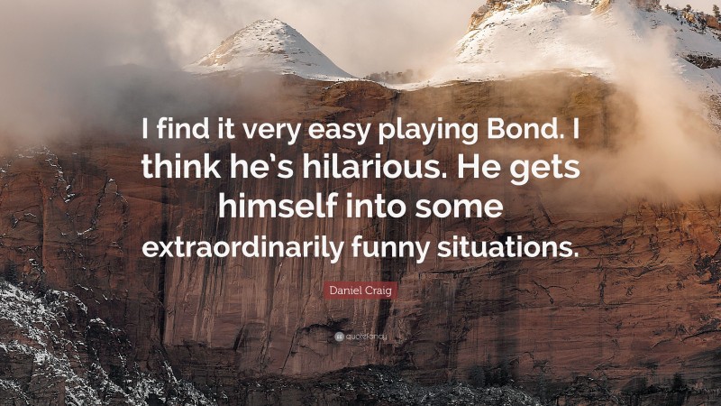 Daniel Craig Quote: “I find it very easy playing Bond. I think he’s hilarious. He gets himself into some extraordinarily funny situations.”