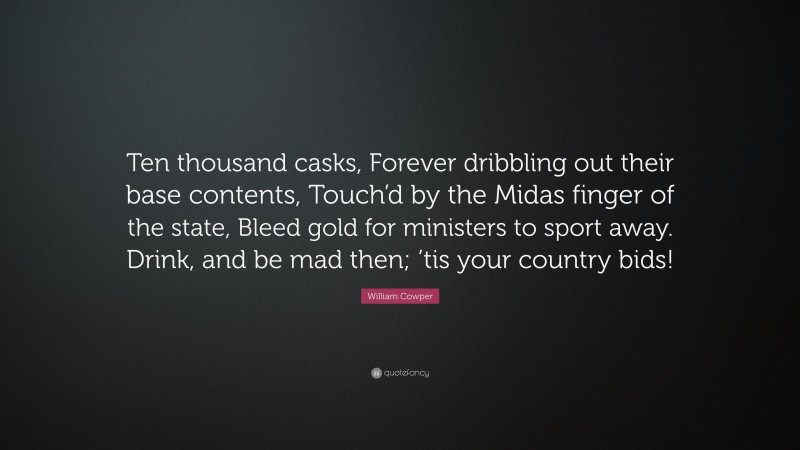 William Cowper Quote: “Ten thousand casks, Forever dribbling out their base contents, Touch’d by the Midas finger of the state, Bleed gold for ministers to sport away. Drink, and be mad then; ’tis your country bids!”