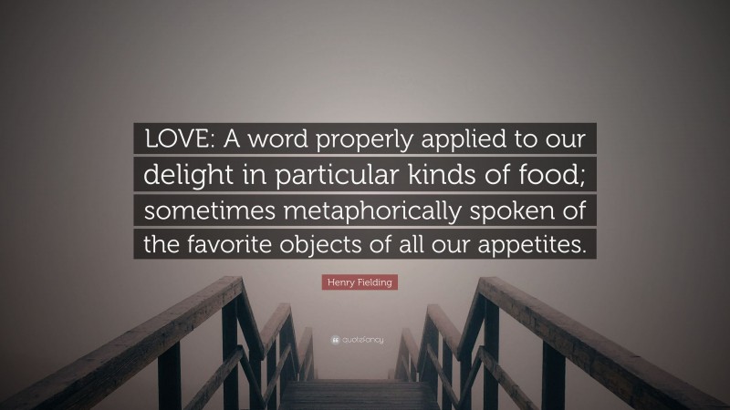 Henry Fielding Quote: “LOVE: A word properly applied to our delight in particular kinds of food; sometimes metaphorically spoken of the favorite objects of all our appetites.”