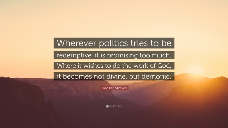 Pope Benedict XVI Quote: “Wherever politics tries to be redemptive, it is promising too much. Where it wishes to do the work of God, it becomes not divine, but demonic.”