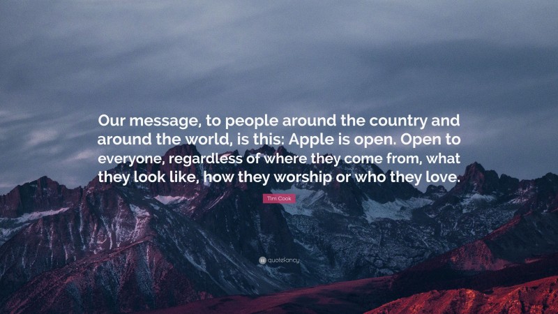 Tim Cook Quote: “Our message, to people around the country and around the world, is this: Apple is open. Open to everyone, regardless of where they come from, what they look like, how they worship or who they love.”