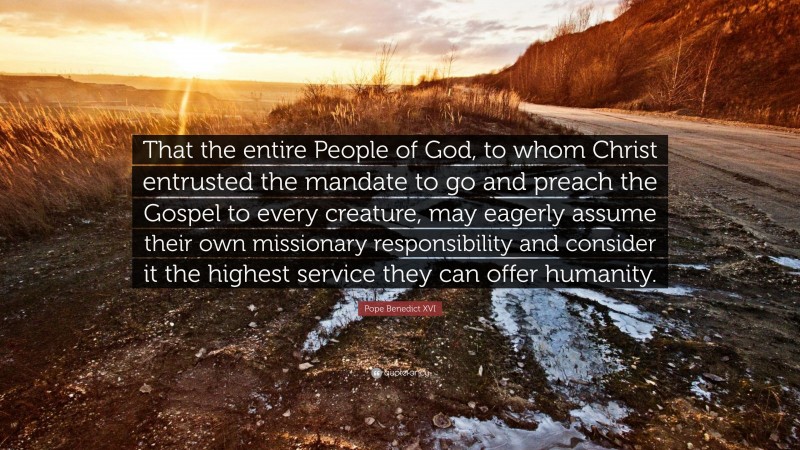 Pope Benedict XVI Quote: “That the entire People of God, to whom Christ entrusted the mandate to go and preach the Gospel to every creature, may eagerly assume their own missionary responsibility and consider it the highest service they can offer humanity.”