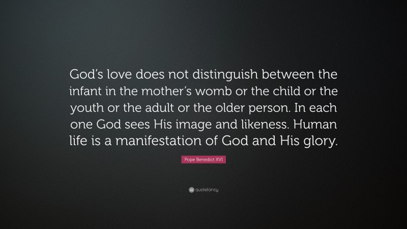 Pope Benedict XVI Quote: “God’s love does not distinguish between the infant in the mother’s womb or the child or the youth or the adult or the older person. In each one God sees His image and likeness. Human life is a manifestation of God and His glory.”