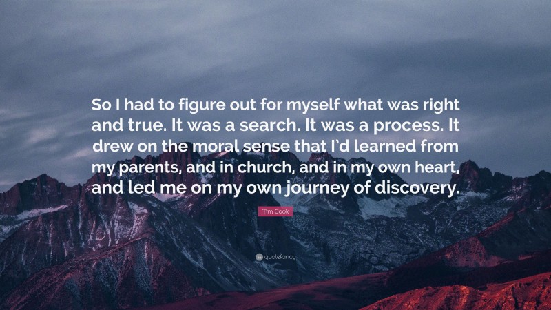 Tim Cook Quote: “So I had to figure out for myself what was right and true. It was a search. It was a process. It drew on the moral sense that I’d learned from my parents, and in church, and in my own heart, and led me on my own journey of discovery.”