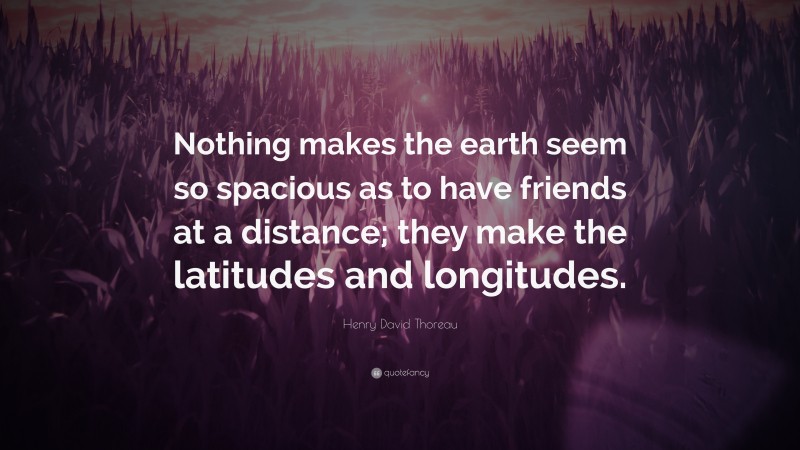 Henry David Thoreau Quote: “Nothing makes the earth seem so spacious as to have friends at a distance; they make the latitudes and longitudes.”