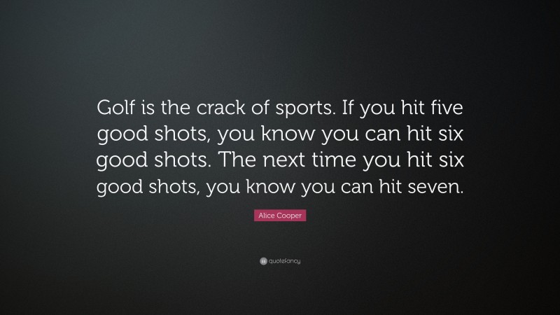 Alice Cooper Quote: “Golf is the crack of sports. If you hit five good shots, you know you can hit six good shots. The next time you hit six good shots, you know you can hit seven.”