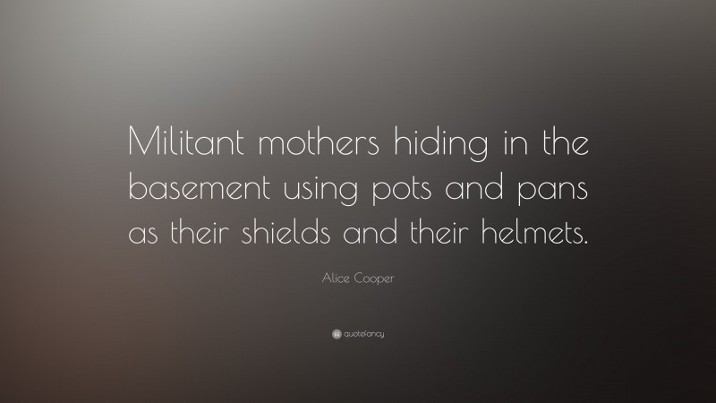 Alice Cooper Quote: “Militant mothers hiding in the basement using pots and pans as their shields and their helmets.”