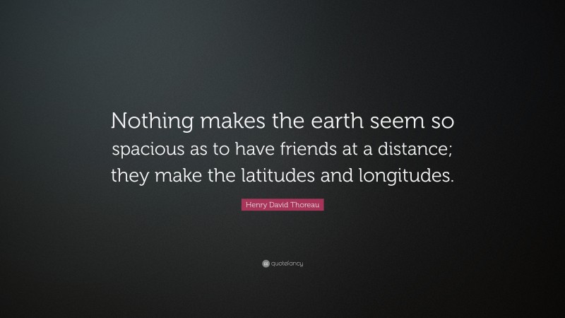Henry David Thoreau Quote: “Nothing makes the earth seem so spacious as to have friends at a distance; they make the latitudes and longitudes.”