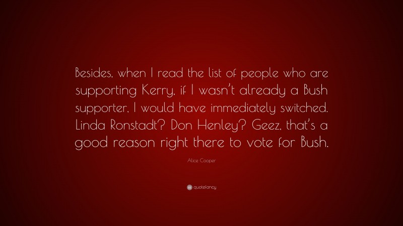 Alice Cooper Quote: “Besides, when I read the list of people who are supporting Kerry, if I wasn’t already a Bush supporter, I would have immediately switched. Linda Ronstadt? Don Henley? Geez, that’s a good reason right there to vote for Bush.”