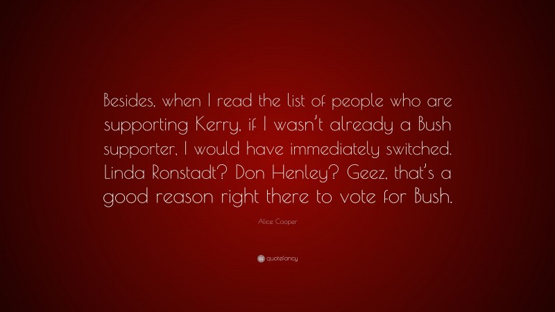 Alice Cooper Quote: “Besides, when I read the list of people who are supporting Kerry, if I wasn’t already a Bush supporter, I would have immediately switched. Linda Ronstadt? Don Henley? Geez, that’s a good reason right there to vote for Bush.”