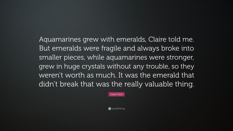 Janet Fitch Quote: “Aquamarines grew with emeralds, Claire told me. But emeralds were fragile and always broke into smaller pieces, while aquamarines were stronger, grew in huge crystals without any trouble, so they weren’t worth as much. It was the emerald that didn’t break that was the really valuable thing.”