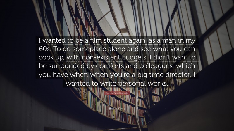 Francis Ford Coppola Quote: “I wanted to be a film student again, as a man in my 60s. To go someplace alone and see what you can cook up, with non-existent budgets. I didn’t want to be surrounded by comforts and colleagues, which you have when when you’re a big time director. I wanted to write personal works.”