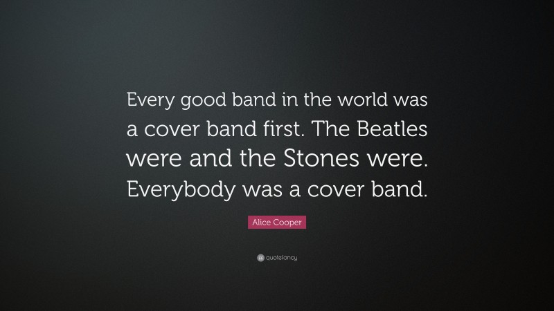 Alice Cooper Quote: “Every good band in the world was a cover band first. The Beatles were and the Stones were. Everybody was a cover band.”