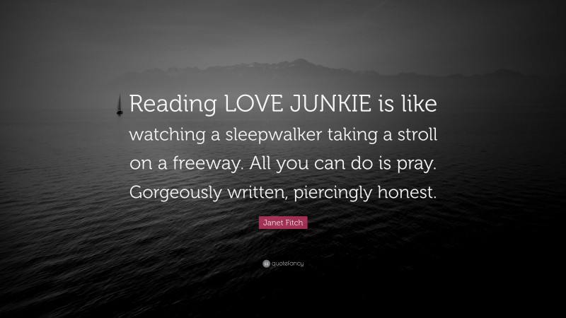 Janet Fitch Quote: “Reading LOVE JUNKIE is like watching a sleepwalker taking a stroll on a freeway. All you can do is pray. Gorgeously written, piercingly honest.”