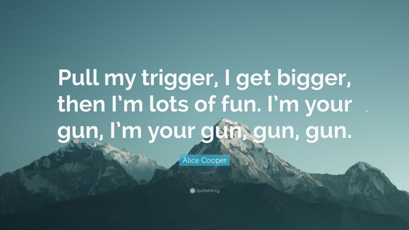 Alice Cooper Quote: “Pull my trigger, I get bigger, then I’m lots of fun. I’m your gun, I’m your gun, gun, gun.”