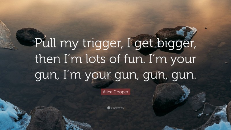 Alice Cooper Quote: “Pull my trigger, I get bigger, then I’m lots of fun. I’m your gun, I’m your gun, gun, gun.”