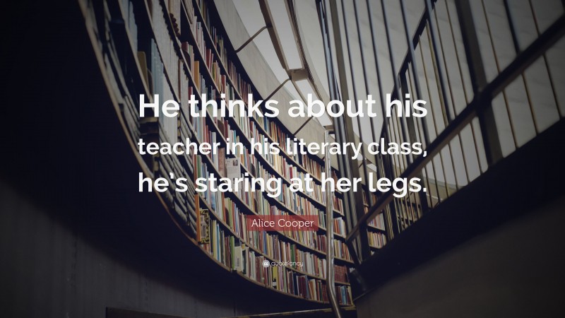 Alice Cooper Quote: “He thinks about his teacher in his literary class, he’s staring at her legs.”