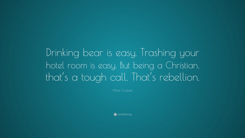 Alice Cooper Quote: “Drinking bear is easy. Trashing your hotel room is easy. But being a Christian, that’s a tough call. That’s rebellion.”