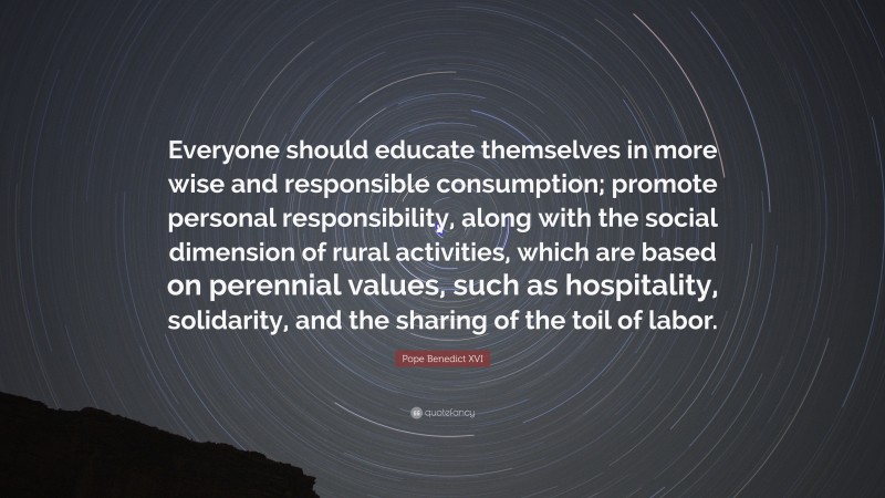 Pope Benedict XVI Quote: “Everyone should educate themselves in more wise and responsible consumption; promote personal responsibility, along with the social dimension of rural activities, which are based on perennial values, such as hospitality, solidarity, and the sharing of the toil of labor.”