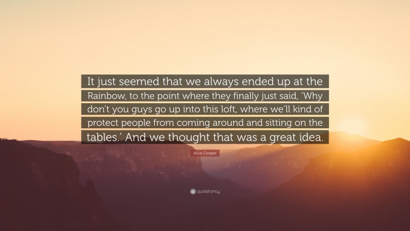 Alice Cooper Quote: “It just seemed that we always ended up at the Rainbow, to the point where they finally just said, ‘Why don’t you guys go up into this loft, where we’ll kind of protect people from coming around and sitting on the tables.’ And we thought that was a great idea.”