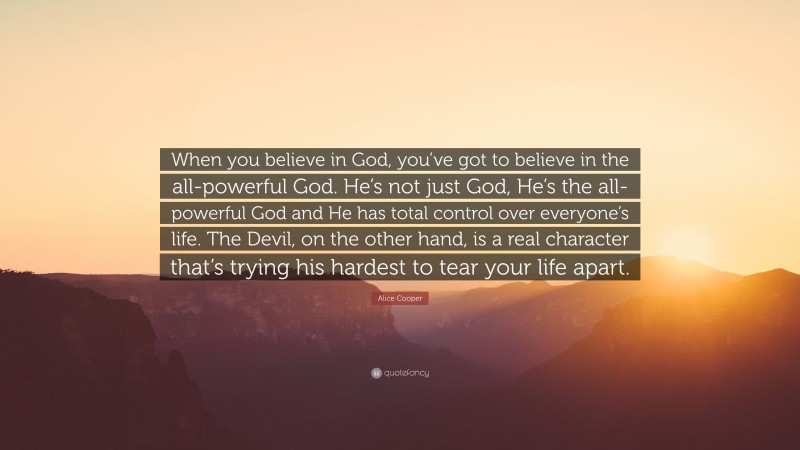 Alice Cooper Quote: “When you believe in God, you’ve got to believe in the all-powerful God. He’s not just God, He’s the all-powerful God and He has total control over everyone’s life. The Devil, on the other hand, is a real character that’s trying his hardest to tear your life apart.”
