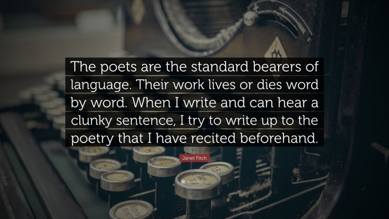 Janet Fitch Quote: “The poets are the standard bearers of language. Their work lives or dies word by word. When I write and can hear a clunky sentence, I try to write up to the poetry that I have recited beforehand.”